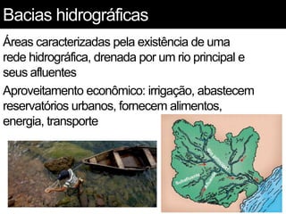 Bacias hidrográficas
Áreas caracterizadas pela existência de uma
rede hidrográfica, drenada por um rio principal e
seus afluentes
Aproveitamento econômico: irrigação, abastecem
reservatórios urbanos, fornecem alimentos,
energia, transporte
 