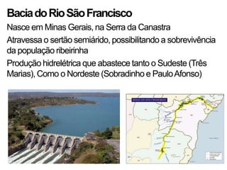 BaciadoRioSãoFrancisco
Nasce em Minas Gerais, na Serra da Canastra
Atravessa o sertão semiárido, possibilitando a sobrevivência
da população ribeirinha
Produção hidrelétrica que abastece tanto o Sudeste (Três
Marias), Como o Nordeste (Sobradinho e PauloAfonso)
 