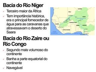BaciadoRioNíger
 Terceiro maior da África
 Tem importância histórica,
era o principal fornecedor de
água para as caravanas que
atravessavam o deserto do
Saara
BaciadoRioZaireou
RioCongo
 Segundo mais volumoso do
continente
 Banha a parte equatorial do
continente
 Navegável
 