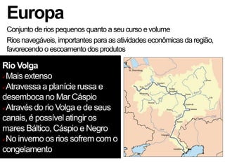 Europa
Conjunto de rios pequenos quanto a seu curso evolume
Rios navegáveis, importantes para as atividades econômicas da região,
favorecendo o escoamento dos produtos
Rio Volga
Mais extenso
Atravessa a planície russa e
desemboca no Mar Cáspio
Através do rio Volga e de seus
canais, é possível atingir os
mares Báltico, Cáspio e Negro
No inverno os rios sofrem com o
congelamento
 