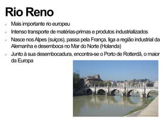 Rio Reno
 Mais importante rio europeu
 Intenso transporte de matérias-primas e produtos industrializados
 Nasce nosAlpes (suiços), passa pela França, liga aregião industrial da
Alemanha edesemboca no Mar do Norte (Holanda)
 Junto àsua desembocadura, encontra-se o Porto de Rotterdã, o maior
da Europa
 