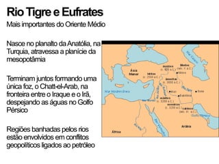 RioTigreeEufrates
Mais importantes do Oriente Médio
Nasce no planalto daAnatólia, na
Turquia, atravessa aplanície da
mesopotâmia
Terminam juntos formando uma
única foz, o Chatt-el-Arab, na
fronteira entre o Iraque e oIrã,
despejando as águas no Golfo
Pérsico
Regiões banhadas pelos rios
estão envolvidos em conflitos
geopolíticos ligados ao petróleo
 
