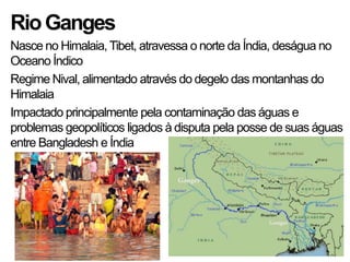 RioGanges
Nasce no Himalaia,Tibet, atravessa o norte da Índia, deságua no
Oceano Índico
Regime Nival, alimentado através do degelo das montanhas do
Himalaia
Impactado principalmente pela contaminação das águas e
problemas geopolíticos ligados à disputa pela posse de suas águas
entre Bangladesh e Índia
 