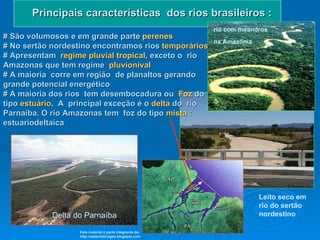 Principais características  dos rios brasileiros : # São volumosos e em grande parte   perenes   # No sertão nordestino encontramos rios   temporários   # Apresentam   regime pluvial tropical , exceto o  rio Amazonas que tem regime   pluvionival # A maioria  corre em região  de planaltos gerando grande potencial energético #   A maioria dos rios  tem desembocadura ou   Foz   do tipo   estuário .  A  principal exceção é o   delta   do  rio Parnaíba. O rio Amazonas tem  foz do tipo  mista  :   estuariodeltaica  Delta do Parnaíba  Leito seco em rio do sertão nordestino rio com meandros   na Amazônia Este material é parte integrante de: http://salacristinageo.blogspot.com 