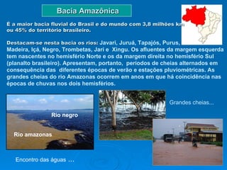Bacia Amazônica Rio amazonas   Rio negro   É a maior bacia fluvial do Brasil e do mundo com 3,8 milhões km  ou 45% do território brasileiro.  Destacam-se nesta bacia os rios:  Javari, Juruá, Tapajós, Purus,  Madeira, Içá, Negro, Trombetas, Jari e  Xingu. Os afluentes da margem esquerda tem nascentes no hemisfério Norte e os da margem direita no hemisfério Sul (planalto brasileiro). Apresentam, portanto,  períodos de cheias alternados em consequência das  diferentes épocas de verão e estações pluviométricas. As grandes cheias do rio Amazonas ocorrem em anos em que há coincidência nas  épocas de chuvas nos dois hemisférios.  Grandes cheias...  Encontro das águas  ... 