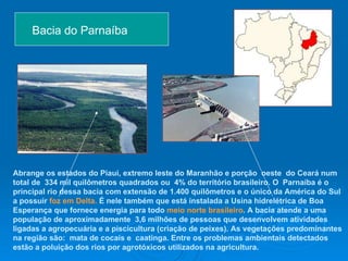 Bacia do Parnaíba  Abrange os estados do Piauí, extremo leste do Maranhão e porção  oeste  do Ceará num total de  334 mil quilômetros quadrados ou  4% do território brasileiro.   O  Parnaíba é o principal rio dessa bacia com extensão de 1.400 quilômetros e o único da América do Sul a possuir  foz em Delta.  É nele também que está instalada a Usina hidrelétrica de Boa Esperança que fornece energia para todo  meio norte brasileiro . A bacia atende a uma população   de aproximadamente   3,6 milhões de pessoas que desenvolvem atividades ligadas a agropecuária e a piscicultura (criação de peixes). As vegetações predominantes na região são:  mata de cocais e  caatinga. Entre os problemas ambientais detectados estão a poluição dos rios por agrotóxicos utilizados na agricultura.   