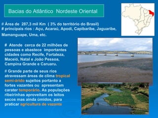 Bacias do Atlântico  Nordeste Oriental  #  Atende  cerca de 22 milhões de pessoas e abastece  importantes cidades como   Recife, Fortaleza, Maceió, Natal e João Pessoa,  Campina Grande e Caruaru .  #  Grande parte de seus rios atravessam áreas de clima  tropical semi-árido   sujeitos portanto a fortes vazantes ou  apresentam carater  temporário . As populações ribeirinhas aproveitam os leitos secos mas ainda úmidos, para praticar  agricultura de vazante #  Área de   287,3 mil Km  ( 3% do território do Brasil) # principais rios : Açu, Acaraú, Apodi, Capibaribe, Jaguaribe, Mamanguape, Uma, etc.   