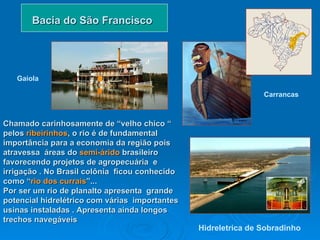Bacia do São Francisco Chamado carinhosamente de “velho chico “ pelos  ribeirinhos , o rio é de fundamental importância para a economia da região pois  atravessa  áreas do  semi-árido  brasileiro   favorecendo projetos de agropecuária  e irrigação . No Brasil colônia  ficou conhecido como “ rio dos currais ”... Por ser um rio de planalto apresenta  grande potencial hidrelétrico com várias  importantes usinas instaladas . Apresenta ainda longos trechos navegáveis  Hidreletrica de Sobradinho   Gaiola Carrancas   