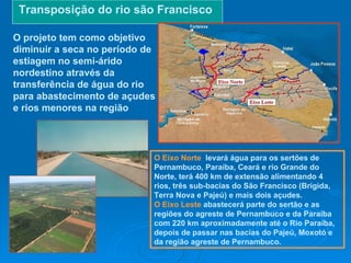 Transposição do rio são Francisco O projeto tem como objetivo diminuir a seca no período de estiagem no semi-árido nordestino através da transferência de água do rio para abastecimento de açudes e rios menores na região O Eixo Norte   levará água para os sertões de Pernambuco, Paraíba, Ceará e rio Grande do Norte, terá 400 km de extensão alimentando 4 rios, três sub-bacias do São Francisco (Brígida, Terra Nova e Pajeú) e mais dois açudes. O Eixo Leste   abastecerá parte do sertão e as regiões do agreste de Pernambuco e da Paraíba com 220 km aproximadamente até o Rio Paraíba, depois de passar nas bacias do Pajeú, Moxotó e da região agreste de Pernambuco. 