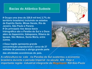 A cafeicultura no  vale  rio Paraíba do Sul sustentou a economia brasileira durante o período Imperial  no século  XIX . Hoje é importante região  industrial integrante da  Megalópole  Ri0-São-Paulo   Bacias do Atlântico Sudeste   # Ocupa uma área de 229,9 mil km( 2,7% do território brasileiro) incluindo os estados de Espírito Santo, Minas Gerais, Rio de Janeiro, São Paulo e Paraná. # Os principais rios dessa bacia hidrográfica são o Paraíba do Sul e o Doce além do Itapemirim, Itabapoana, Ribeira de Iguape, São Mateus, Santa Maria, entre outros.   #  Essa região apresenta grande concentração populacional ( cerca de 27 milhões de pessoas) e abriga grande parte das atividades econômicas do   país.   