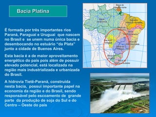 Bacia Platina É formada por três importantes rios Paraná, Paraguai e Uruguai  que nascem no Brasil e  se unem numa única bacia e desembocando no estuário “da Plata” junto a cidade de Buenos Aires.  Esta bacia é a de maior aproveitamento energético do país pois além de possuir elevado potencial, está localizada na região mais industrializada e urbanizada do Brasil. A hidrovia Tietê-Paraná, construída nesta bacia,  possui importante papel na economia da região e do Brasil, sendo responsável pelo escoamento de  grande parte  da produção de soja do Sul e do Centro – Oeste do país  