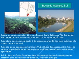 Bacia do Atlântico Sul  # Abrange porções dos territórios do Paraná, Santa Catarina e Rio Grande do Sul, ocupando uma área de 185,8 mil Km (2% da área total do país).  # A maioria dos rios desta bacia  é de pequeno porte. Os rios mais extensos são o Itajaí, Jucuí e Vacacaí.  # Atende a uma população de mais de 11,6 milhões de pessoas, além de ser de extrema importância para a realização de atividades econômicas sobretudo a agricultura.  # O rio Itajaí em Santa Catarina é área de colonização alemã e polonesa com destaque para as cidades de Blumenau , Joinvile e Brusque   