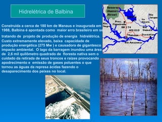 Hidrelétrica de Balbina  Construída a cerca de 180 km de Manaus e inaugurada em 1988, Balbina é apontada como  maior erro brasileiro em se tratando de  projeto de   produção de energia   hidrelétrica. Custo extremamente elevado, baixa  capacidade de produção energética (275 Mw ) e causadora de gigantesco impacto ambiental.  O lago da barragem inundou uma área de  2,6 mil quilômetro quadrado de  floresta nativa sem o cuidado da retirada de seus troncos e raízes provocando  apodrecimento e  emissão de gases poluentes o que  tornou as águas da represa ácidas fazendo o desaparecimento dos peixes no local. 