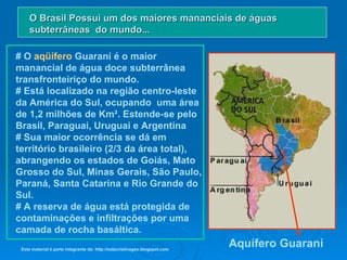 # O  aqüífero  Guarani é o maior manancial de água doce subterrânea transfronteiriço do mundo.  # Está localizado na região centro-leste da América do Sul, ocupando  uma área de 1,2 milhões de Km². Estende-se pelo Brasil, Paraguai, Uruguai e Argentina # Sua maior ocorrência se dá em território brasileiro (2/3 da área total), abrangendo os estados de Goiás, Mato Grosso do Sul, Minas Gerais, São Paulo, Paraná, Santa Catarina e Rio Grande do Sul.  # A reserva de água está protegida de contaminações e infiltrações por uma camada de rocha basáltica.  O Brasil Possui um dos maiores mananciais de águas subterrâneas  do mundo... Aquífero Guaraní Este material é parte integrante de: http://salacristinageo.blogspot.com 