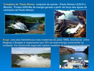 Complexo de   Paulo Afonso   conjunto de usinas - Paulo Afonso I,II,III,IV e Moxotó.   Produz 4294 Mw de energia gerada a partir da força das águas da cachoeira de Paulo Afonso Xingó  uma das hidrelétricas mais modernas do país( 1995), localiza-se  entre Alagoas e Sergipe é responsável por 25% de toda energia consumida no nordeste. Foi construída seguindo rígidos modelos de preservação ambiental .  
