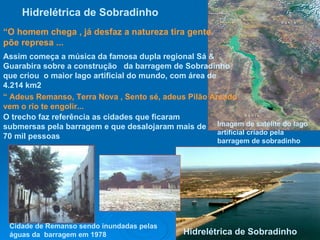 Hidrelétrica de   Sobradinho   Imagem de satélite do lago artificial criado pela barragem de sobradinho   Hidrelétrica de Sobradinho “ O homem chega , já desfaz a natureza tira gente põe represa ... Assim começa a música da famosa dupla regional Sá & Guarabira sobre a construção  da barragem de Sobradinho que criou  o maior lago artificial do mundo, com área de 4.214 km2 “  Adeus Remanso, Terra Nova , Sento sé, adeus Pilão Arcado vem o rio te engolir... O trecho faz referência as cidades que ficaram submersas pela barragem e que desalojaram mais de 70 mil pessoas  Cidade de Remanso sendo inundadas pelas águas da  barragem em 1978 