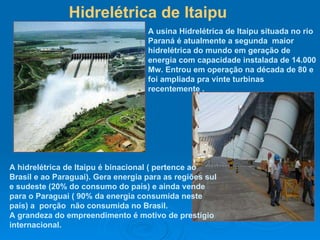 Hidrelétrica de Itaipu A usina Hidrelétrica de Itaipu situada no rio Paraná é atualmente a segunda  maior hidrelétrica do mundo em geração de energia com capacidade instalada de 14.000 Mw. Entrou em operação na década de 80 e foi ampliada pra vinte turbinas recentemente . A hidrelétrica de Itaipu é binacional ( pertence ao Brasil e ao Paraguai). Gera energia para as regiões sul e sudeste (20% do consumo do país) e ainda vende para o Paraguai ( 90% da energia consumida neste país) a  porção  não consumida no Brasil. A grandeza do empreendimento é motivo de prestígio internacional.  