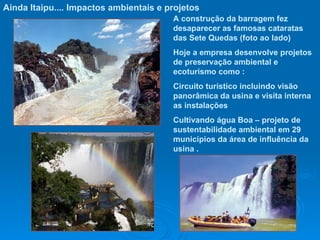 Ainda Itaipu.... Impactos ambientais e projetos A construção da barragem fez desaparecer as famosas cataratas  das Sete Quedas (foto ao lado) Hoje a empresa desenvolve projetos de preservação ambiental e ecoturismo como : Circuito turístico incluindo visão panorâmica da usina e visita interna as instalações Cultivando água Boa – projeto de sustentabilidade ambiental em 29 municípios da área de influência da usina . 