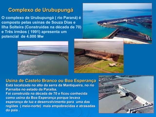 Complexo de Urubupungá O complexo de Urubupungá ( rio Paraná) é composto pelas usinas de Souza Dias e Ilha Solteira (Construídas na década de 70) e Três irmãos ( 1991) apresenta um potencial  de 4.000 Mw   Usina de Castelo Branco ou Boa Esperança  Está localizada no alto da serra da Mantiqueira, no rio Parnaíba no estado da Paraíba. Foi construída na década de 70 e ficou conhecida como usina da Boa Esperança porque levava esperança de luz e desenvolvimento para  uma das regiões  ( meio-norte)  mais empobrecidas e atrasadas do país . 