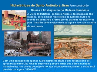 A Usina Hidrelétrica  de Santo Antônio, localizada no Rio Madeira, será a maior hidrelétrica de turbinas bulbo no mundo dispensando a formação de grandes reservatórios pois  trabalha com a velocidade da água e não com a altura de sua queda.   Usinas a fio d’água no rio Madeira /Rondônia   Com uma barragem de apenas 13,90 metros de altura e um  reservatório de aproximadamente 200 km2 de superfície ( pouco maior que a área inundada naturalmente nas cheias do próprio rio, que acontecem em janeiro) a usina está prevista para gerar 3150 MW.  Hidrelétricas de Santo Antônio e Jirau  / em construção  
