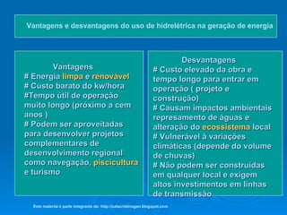 Vantagens e desvantagens do uso de hidrelétrica na geração de energia   Vantagens # Energia  limpa  e  renovável # Custo barato do kw/hora #Tempo útil de operação muito longo (próximo a cem anos ) # Podem ser aproveitadas para desenvolver projetos complementares de desenvolvimento regional como navegação,  piscicultura  e turismo  Desvantagens # Custo elevado da obra e  tempo longo para entrar em operação ( projeto e construção) # Causam impactos ambientais  represamento de águas e alteração do  ecossistema  local # Vulnerável à variações climáticas (depende do volume de chuvas) # Não podem ser construídas em qualquer local e exigem altos investimentos em linhas de transmissão  Este material é parte integrante de: http://salacristinageo.blogspot.com 