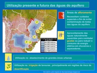 Áreas de  afloramento Necessitam cuidados especiais a fim de evitar  contaminação de todas das águas do aquífero Aproveitamento das  águas naturalmente aquecidas para combater  geadas  ou para reduzir o consumo de energia elétrica em chuveiros e aquecedores.   Utilização no  abastecimento de grandes áreas urbanas   Utilização na  irrigação  de lavouras , principalmente em regiões de risco de  desertificação   Utilização presente e futura das águas do aquífero   Este material é parte integrante de: http://salacristinageo.blogspot.com 