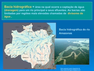 Bacia hidrográfica  =  área na qual ocorre a captação de água ( drenagem ) para um rio principal e seus afluentes. As bacias são limitadas por regiões mais elevadas chamadas de  divisores de água  . Bacia hidrográfica do rio Amazonas   Este material é parte integrante de: http://salacristinageo.blogspot.com 