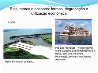 Rios, mares e oceanos: formas, degradação e
utilização econômica
Rios
Rio São Francisco – rio navegável
entre Juazeiro(BA)/Petrolina(PE) e o
baixo, com 208 km, entre
Piranhas(AL) e a foz, no Oceano
Atlântico.
Usina binacional de Itaipu.
 