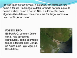 Há três tipos de foz fluviais: o estuário, em forma de funil,
como a foz do Rio Congo; o delta formado por um leque de
canais e ilhas, como a do Rio Nilo; e a foz mista, com
algumas ilhas laterais, mas com uma foz larga, como é o
caso do Rio Amazonas.
FOZ DO TIPO
ESTUÁRIO, com um único
canal, não apresenta
obstáculos , como exemplos
temos a foz dos rios: Congo,
na África e rio Itajaí-Açu, no
Brasil (foto).
 