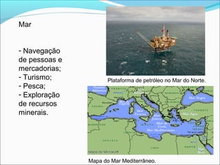 Mar
- Navegação
de pessoas e
mercadorias;
- Turismo;
- Pesca;
- Exploração
de recursos
minerais.
Plataforma de petróleo no Mar do Norte.
Mapa do Mar Mediterrâneo.
 