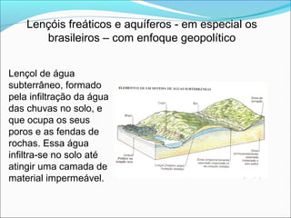 Lençóis freáticos e aquíferos - em especial os
brasileiros – com enfoque geopolítico
Lençol de água
subterrâneo, formado
pela infiltração da água
das chuvas no solo, e
que ocupa os seus
poros e as fendas de
rochas. Essa água
infiltra-se no solo até
atingir uma camada de
material impermeável.
 