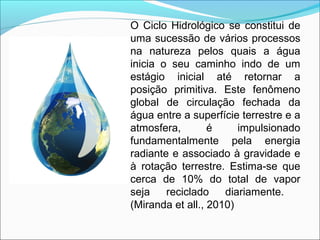 O Ciclo Hidrológico se constitui de
uma sucessão de vários processos
na natureza pelos quais a água
inicia o seu caminho indo de um
estágio inicial até retornar a
posição primitiva. Este fenômeno
global de circulação fechada da
água entre a superfície terrestre e a
atmosfera, é impulsionado
fundamentalmente pela energia
radiante e associado à gravidade e
à rotação terrestre. Estima-se que
cerca de 10% do total de vapor
seja reciclado diariamente.
(Miranda et all., 2010)
 