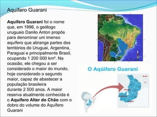 Aquífero Guarani
Aquífero Guarani foi o nome
que, em 1996, o geólogo
uruguaio Danilo Anton propôs
para denominar um imenso
aquífero que abrange partes dos
territórios do Uruguai, Argentina,
Paraguai e principalmente Brasil,
ocupando 1 200 000 km². Na
ocasião, ele chegou a ser
considerado o maior do mundo,
hoje considerado o segundo
maior, capaz de abastecer a
população brasileira
durante 2 500 anos. A maior
reserva atualmente conhecida é
o Aquífero Alter do Chão com o
dobro do volume do Aquífero
Guarani
 