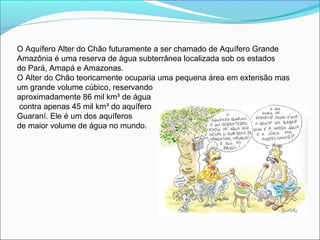 O Aquífero Alter do Chão futuramente a ser chamado de Aquífero Grande
Amazônia é uma reserva de água subterrânea localizada sob os estados
do Pará, Amapá e Amazonas.
O Alter do Chão teoricamente ocuparia uma pequena área em extensão mas
um grande volume cúbico, reservando
aproximadamente 86 mil km³ de água
contra apenas 45 mil km³ do aquífero
Guaraní. Ele é um dos aquíferos
de maior volume de água no mundo.
 