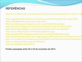 REFERÊNCIAS
http://www.folhavitoria.com.br/geral/noticia/2014/11/capixaba-gasta-50-a-mais-de-agu
http://aguasdobrasil.org/edicao-06/o-pacto-nacional-pela-gestao-das-aguas.html
http://kabbalahstudent.com/water-the-earth/
http://geoinformacoes.blogspot.com.br/search/label/Climatologia
http://geoecoisas.blogspot.com.br/2011/11/principais-tipos-de-chuvas.html
http://profwelgeo.blogspot.com.br/2013/05/clima-brasil-e-mundo.html
http://www.visitearacaju.com.br/interna.php?var=4534
http://grupoperfeito.blogspot.com.br/2010/10/energia-hidreletrica.html
http://rusoares65.pbworks.com/w/page/49920475/Gloss%C3%A1rio%20%22Geodin%C
http://www.educadores.diaadia.pr.gov.br/modules/mylinks/viewcat.php?cid=&letter=B
http://soraiabiogeo.blogs.sapo.pt/7683.html
http://pt.wikipedia.org/wiki/Foz
Fontes acessadas entre 20 e 24 de novembro de 2014.
 