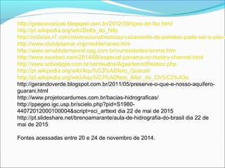 http://geoconceicao.blogspot.com.br/2012/09/tipos-de-foz.html
http://pt.wikipedia.org/wiki/Delta_do_Nilo
http://noticias.r7.com/internacional/noticias/vazamento-de-petroleo-pode-ser-o-pior-n
http://www.clubdelamar.org/mediterraneo.htm
http://www.arnaldotemporal.xpg.com.br/curiosidades/emma.htm
http://www.exorbeo.com/2014/08/especial-panama-no-history-channel.html
http://www.sobiologia.com.br/conteudos/Agua/lencolfreatico.php
http://pt.wikipedia.org/wiki/Aqu%C3%ADfero_Guarani
http://pt.wikipedia.org/wiki/Aqu%C3%ADfero_Alter_do_Ch%C3%A3o
http://gerandoverde.blogspot.com.br/2011/05/preserve-o-que-e-nosso-aquifero-
guarani.html
http://www.projetocardumes.com.br/bacias-hidrograficas/
http://ppegeo.igc.usp.br/scielo.php?pid=S1980-
44072012000100004&script=sci_arttext dia 22 de mai de 2015
http://pt.slideshare.net/brenoamarante/aula-de-hidrografia-do-brasil dia 22 de
mai de 2015
Fontes acessadas entre 20 e 24 de novembro de 2014.
 