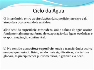 Ciclo da Água
O intercâmbio entre as circulações da superfície terrestre e da
atmosfera ocorre em dois sentidos:
a)No sentido superfície-atmosfera, onde o fluxo de água ocorre
fundamentalmente na forma de evaporação das águas oceânicas e
evapotranspiração continental;
b) No sentido atmosfera-superfície, onde a transferência ocorre
em qualquer estado físico, sendo mais significativas, em termos
globais, as precipitações pluviométricas, o granizo e a neve
 