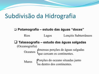 Subdivisão da HidrografiaPotamografia – estudo das águas “doces”	Rios 		Lagos		Lençóis SubterrâneosTalassografia – estudo das águas salgadasOceanos {	Mares	  {(Oceanografia)Imensas porções de águas salgadas que cercam os continentes.Porções do oceano situadas junto ou dentro dos continentes.