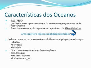 Características dos OceanosPACÍFICOLocalizado entre a porção ocidental da América e as porções orientais da Ásia e OceaniaÉ o maior os oceanos, abrange uma área aproximada de 180milhões km2Área superior a todos os continentessomados3. Nele encontramos um imenso número de ilhas e arquipélagos, com destaque:	Polinésia	Micronésia	MelanésiaNele encontramos as maiores fossas do planeta	com destaque:	Marianas – 10990m	Mindanao – 11.033m