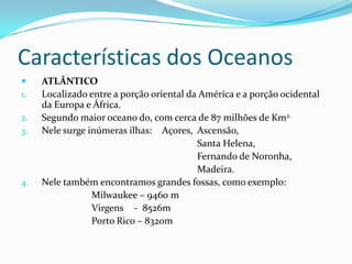 Características dos OceanosATLÂNTICOLocalizado entre a porção oriental da América e a porção ocidental da Europa e África.Segundo maior oceano do, com cerca de 87 milhões de Km2.Nele surge inúmeras ilhas:	Açores,	Ascensão,						Santa Helena,						Fernando de Noronha,						Madeira.Nele também encontramos grandes fossas, como exemplo:Milwaukee – 9460 m			Virgens	   -  8526m			Porto Rico – 8320m 