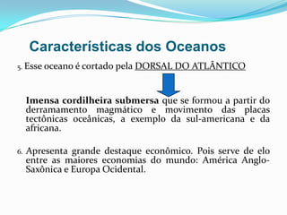 5. Esse oceano é cortado pela DORSAL DO ATLÂNTICOImensa cordilheira submersa que se formou a partir do derramamento magmático e movimento das placas tectônicas oceânicas, a exemplo da sul-americana e da africana.6. Apresenta grande destaque econômico. Pois serve de elo entre as maiores economias do mundo: América Anglo-Saxônica e Europa Ocidental.Características dos Oceanos