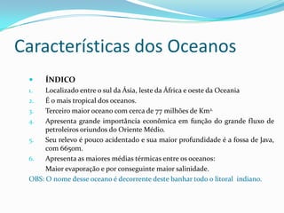 Características dos OceanosÍNDICOLocalizado entre o sul da Ásia, leste da África e oeste da OceaniaÉ o mais tropical dos oceanos.Terceiro maior oceano com cerca de 77 milhões de Km2.Apresenta grande importância econômica em função do grande fluxo de petroleiros oriundos do Oriente Médio.Seu relevo é pouco acidentado e sua maior profundidade é a fossa de Java, com 6650m.Apresenta as maiores médias térmicas entre os oceanos:	Maior evaporação e por conseguinte maior salinidade.OBS: O nome desse oceano é decorrente deste banhar todo o litoral  indiano.