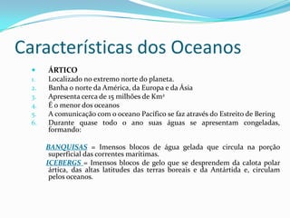 Características dos OceanosÁRTICOLocalizado no extremo norte do planeta.Banha o norte da América, da Europa e da ÁsiaApresenta cerca de 15 milhões de Km2É o menor dos oceanosA comunicação com o oceano Pacífico se faz através do Estreito de BeringDurante quase todo o ano suas águas se apresentam congeladas, formando: BANQUISAS= Imensos blocos de água gelada que circula na porção superficial das correntes marítimas.ICEBERGS= Imensos blocos de gelo que se desprendem da calota polar ártica, das altas latitudes das terras boreais e da Antártida e, circulam pelos oceanos.