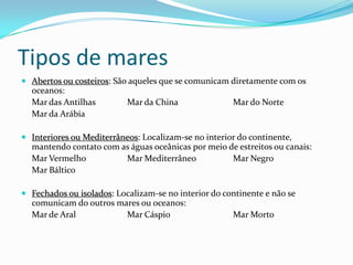 Tipos de maresAbertos ou costeiros: São aqueles que se comunicam diretamente com os oceanos:	Mar das Antilhas	Mar da China		Mar do Norte	Mar da ArábiaInteriores ou Mediterrâneos: Localizam-se no interior do continente, mantendo contato com as águas oceânicas por meio de estreitos ou canais:	Mar Vermelho		Mar Mediterrâneo		Mar Negro	Mar Báltico	Fechados ou isolados: Localizam-se no interior do continente e não se comunicam do outros mares ou oceanos:	Mar de Aral		Mar Cáspio		Mar Morto