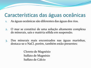 Características das águas oceânicas1.	As águas oceânicas são diferentes das águas dos rios.2.	O mar se constitui de uma solução altamente complexa de minerais, sais e matéria sólida em suspensão.3.	Dos minerais mais encontrados nas águas marinhas, destaca-se o NaCl, porém, também estão presentes:			Cloreto de Magnésio			Sulfato de Magnésio			Sulfato de Cálcio
