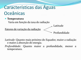 Características das Águas OceânicasTemperatura     Varia em função da taxa de radiação							LatitudeFatores de variação da radiação							ProfundidadeLatitude: Quanto mais próximo do Equador, maior a radiação e maior a absorção de energia.Profundidade: Quanto maior a profundidade, menor a                temperatura.