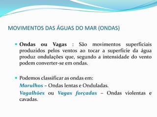 MOVIMENTOS DAS ÁGUAS DO MAR (ONDAS)Ondas ou Vagas : São movimentos superficiais produzidos pelos ventos ao tocar a superfície da água produz ondulações que, segundo a intensidade do vento podem converter-se em ondas.