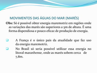 MOVIMENTOS DAS ÁGUAS DOS MARES (MARÉS)Obs:  A Lua influência muito mais as marés em detrimento ao Sol, pois encontra-se muito mais próxima da Terra.A IMPORTÂNCIA DOS MOVIMENTOS DAS MARÉS:Orientação para chegada e saída das embarcações nos portos.Fonte de renda para população litorânea, de baixo poder aquisitivo, que vivem da coleta de moluscos e caça de caranguejos e siris.Produção de energia maremotriz.