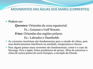 Correntes MarítimasNo contexto da Geografia, as correntes marítimas são os movimentos mais importantes que as águas oceânicas apresentam.	Dá-se o nome de correntes marítimas aos deslocamentos das águas oceânicas cuja velocidade seja superior a doze milhas marítimas por dia. (Uma milha marítima corresponde a 1.852m).São considerados rios submarinos, pois seguem trajetos bastante regulares e apresentam características físicas bem definidas.