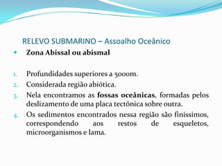 RELEVO SUBMARINO – Assoalho OceânicoRegião PelágicaProfundidade entre 2000 e 5000m.Corresponde a cerca de 80% da área total dos oceanosConsiderada assoalho das bacias oceânicas		Nela encontramos as Dorsais	Cordilheiras que se formam a partir do derramamento magmático, pois, nessa região ocorrem zonas divergentes e convergentes de placas tectônicas, a exemplo dorsal Meso-Atlântica. 